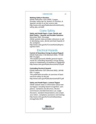 Occupational Safety and
Health Administration
Working Safely inTrenches
OSHA Publication 3243 (2005), 2 pages.
Provides safety tips for workers in trenches. A
Spanish version is on the reverse side.
http://www.osha.gov/Publications/trench/trench_
safety_tips_card.pdf
Crane Safety
Safety and HealthTopics: Crane, Derrick and
Hoist Safety -- Hazards and Possible Solutions
December 2003. One page.
OSHA website index provides references to aid
in identifying crane, derrick and hoist hazards in
the workplace.
http://www.osha.gov/SLTC/cranehoistsafety/rec
ognition.html
Electrical Hazards
Control of Hazardous Energy (Lockout/Tagout)
OSHA Publication 3120 (Revised 2002), 174 KB
PDF, 45 pages.
This booklet presents OSHA’s general require-
ments for controlling hazardous energy during
service or maintenance of machines or equipment.
http://www.osha.gov/Publications/osha3120.pdf
Controlling Electrical Hazards
OSHA Publication 3075 (Revised 2002), 349 KB
PDF, 71 pages.
This publication provides an overview of basic
electrical safety on the job.
http://www.osha.gov/Publications/osha3075.pdf
Safety and HealthTopics: Lockout/Tagout
OSHA website index to information about lock-
out/tagout, including hazard recognition, com-
pliance, standards and directives, Review
Commission and Administrative Law Judge
Decisions, standard interpretations and compli-
ance letters, compliance assistance and training.
http://www.osha.gov/SLTC/controlhazardous
energy/index.html
CONSTRUCTION 23
 
