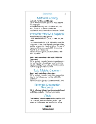 Occupational Safety and
Health Administration
CONSTRUCTION 25
Material Handling
Materials Handling and Storage
OSHA Publication 2236 (Revised 2002), 559 KB
PDF, 40 pages.
A comprehensive guide to hazards and safe
work practices in handling materials.
http://www.osha.gov/Publications/osha2236.pdf
Personal Protective Equipment
Personal Protective Equipment
OSHA Publication 3155 (2003), 305 KB PDF, 44
pages.
Discusses equipment most commonly used for
protection for the head, including eyes and face
and the torso, arms, hands, and feet. The use of
equipment to protect against life-threatening
hazards is also discussed.
http://www.osha.gov/Publications/OSHA3155/
osha3155.html
Safety and HealthTopics: Personal Protective
Equipment
OSHA website index to hazard recognition, con-
trol and training related to personal protective
equipment. http://www.osha.gov/SLTC/personal
protectiveequipment/index.html
Toxic Metals: Cadmium
Safety and HealthTopics: Cadmium
OSHA website index to recognition, evaluation,
control, compliance and training related to
Cadmium.
http://www.osha.gov/SLTC/cadmium/index.html
Electronic Construction
Resources
OSHA eTools and Expert Advisors can be found
on OSHA’s website: http://www.osha.gov
eTools
Construction: Preventing Fatalities. Construction
can be a safe occupation when workers are
aware of the hazards, and an effective safety
 