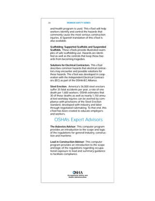 and health program is used. This eTool will help
workers identify and control the hazards that
commonly cause the most serious construction
injuries. A Spanish translation of this eTool is
also available.
Scaffolding: Supported Scaffolds and Suspended
Scaffolds. These eTools provide illustrated exam-
ples of safe scaffolding use. Hazards are identi-
fied as well as the controls that keep those haz-
ards from becoming tragedies.
Solutions for Electrical Contractors. This eTool
describes common hazards that electrical contrac-
tors may encounter and possible solutions for
these hazards. The eTool was developed in coop-
eration with the Independent Electrical Contract-
ors (IEC) as part of the OSHA-IEC Alliance.
Steel Erection. America's 56,000 steel erectors
suffer 35 fatal accidents per year, a rate of one
death per 1,600 workers. OSHA estimates that
30 of those deaths as well as nearly 1,150 annu-
al lost-workday injuries can be averted by com-
pliance with provisions of the Steel Erection
standard, developed with industry and labor
through negotiated rulemaking. To that end, this
eTool has been created to educate employers
and workers.
OSHA’s Expert Advisors
The Asbestos Advisor: This computer program
provides an introduction to the scope and logic
of the regulations for general industry, construc-
tion and maritime.
Lead in Construction Advisor: This computer
program provides an introduction to the scope
and logic of the regulations regarding occupa-
tional exposure to lead and summary guidance
to facilitate compliance.
26 WORKER SAFETY SERIES
Occupational Safety and
Health Administration
 