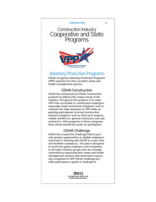 Construction Industry
Cooperative and State
Programs
Voluntary Protection Programs
OSHA recognizes Voluntary Protection Programs
(VPP) worksites for their excellent safety and
health management systems.
OSHA Construction
OSHA has announced an OSHA Construction
program to address the unique needs of the
industry. The goal of this program is to make
VPP more accessible to construction employers,
especially small construction employers and to
maintain the high standards of VPP while ex-
panding participation to broad construction
industry categories such as short-term projects,
mobile workforces, general contractors and sub-
contractors. Pilot programs in these categories
have shown beneficial results for participants.
OSHA Challenge
OSHA has created the Challenge Pilot to pro-
vide greater opportunities to eligible employers
interested in working with OSHA to create safer
and healthier workplaces. The pilot is designed
to reach and guide employers and companies
in all major industry groups who are strongly
committed to improving their safety and health
management systems and interested in pursu-
ing recognition in VPP. OSHA Challenge pro-
vides participants a guide or roadmap to
CONSTRUCTION 27
Occupational Safety and
Health Administration
 
