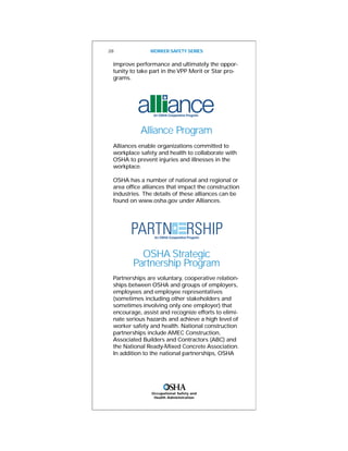 Occupational Safety and
Health Administration
28 WORKER SAFETY SERIES
improve performance and ultimately the oppor-
tunity to take part in the VPP Merit or Star pro-
grams.
Alliance Program
Alliances enable organizations committed to
workplace safety and health to collaborate with
OSHA to prevent injuries and illnesses in the
workplace.
OSHA has a number of national and regional or
area office alliances that impact the construction
industries. The details of these alliances can be
found on www.osha.gov under Alliances.
OSHA Strategic
Partnership Program
Partnerships are voluntary, cooperative relation-
ships between OSHA and groups of employers,
employees and employee representatives
(sometimes including other stakeholders and
sometimes involving only one employer) that
encourage, assist and recognize efforts to elimi-
nate serious hazards and achieve a high level of
worker safety and health. National construction
partnerships include AMEC Construction,
Associated Builders and Contractors (ABC) and
the National Ready-Mixed Concrete Association.
In addition to the national partnerships, OSHA
 