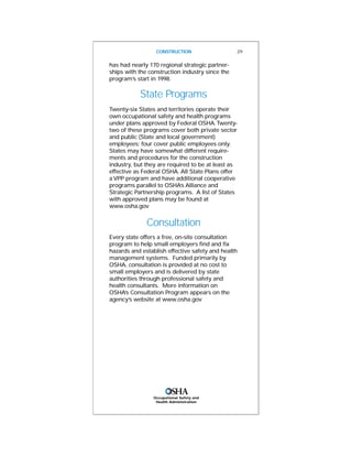 Occupational Safety and
Health Administration
CONSTRUCTION 29
has had nearly 170 regional strategic partner-
ships with the construction industry since the
program’s start in 1998.
State Programs
Twenty-six States and territories operate their
own occupational safety and health programs
under plans approved by Federal OSHA.Twenty-
two of these programs cover both private sector
and public (State and local government)
employees; four cover public employees only.
States may have somewhat different require-
ments and procedures for the construction
industry, but they are required to be at least as
effective as Federal OSHA. All State Plans offer
a VPP program and have additional cooperative
programs parallel to OSHA’s Alliance and
Strategic Partnership programs. A list of States
with approved plans may be found at
www.osha.gov
Consultation
Every state offers a free, on-site consultation
program to help small employers find and fix
hazards and establish effective safety and health
management systems. Funded primarily by
OSHA, consultation is provided at no cost to
small employers and is delivered by state
authorities through professional safety and
health consultants. More information on
OSHA’s Consultation Program appears on the
agency’s website at www.osha.gov
 