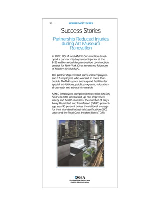Success Stories
Partnership Reduced Injuries
during Art Museum
Renovation
In 2002, OSHA and AMEC Construction devel-
oped a partnership to prevent injuries at the
$425 million rebuilding/renovation construction
project for New York City’s renowned Museum
of Modern Art (MoMA).
The partnership covered some 220 employees
and 17 employers who worked to more than
double MoMA’s space and expand facilities for
special exhibitions, public programs, education-
al outreach and scholarly research.
AMEC employees completed more than 800,000
hours in 2003 and racked up two impressive
safety and health statistics: the number of Days
Away Restricted andTransferred (DART) percent-
age was 90 percent below the national average
for their standard industrial classification (SIC)
code and the Total Case Incident Rate (TCIR)
30 WORKER SAFETY SERIES
Occupational Safety and
Health Administration
 