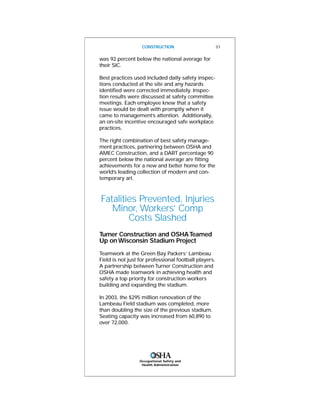 was 92 percent below the national average for
their SIC.
Best practices used included daily safety inspec-
tions conducted at the site and any hazards
identified were corrected immediately. Inspec-
tion results were discussed at safety committee
meetings. Each employee knew that a safety
issue would be dealt with promptly when it
came to management’s attention. Additionally,
an on-site incentive encouraged safe workplace
practices.
The right combination of best safety manage-
ment practices, partnering between OSHA and
AMEC Construction, and a DART percentage 90
percent below the national average are fitting
achievements for a new and better home for the
world’s leading collection of modern and con-
temporary art.
Fatalities Prevented, Injuries
Minor, Workers’ Comp
Costs Slashed
Turner Construction and OSHATeamed
Up onWisconsin Stadium Project
Teamwork at the Green Bay Packers’ Lambeau
Field is not just for professional football players.
A partnership betweenTurner Construction and
OSHA made teamwork in achieving health and
safety a top priority for construction workers
building and expanding the stadium.
In 2003, the $295 million renovation of the
Lambeau Field stadium was completed, more
than doubling the size of the previous stadium.
Seating capacity was increased from 60,890 to
over 72,000.
CONSTRUCTION 31
Occupational Safety and
Health Administration
 