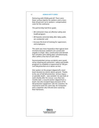 Occupational Safety and
Health Administration
32 WORKER SAFETY SERIES
Partnering with OSHA paid off. There were
fewer serious injuries for workers and a more
than 20 percent cut in workers’ compensation
costs for the contractor.
The partnership had three goals:
• All contractors have an effective safety and
health program;
• All hazards corrected daily after daily audits
are conducted; and
• Increase the level of training for supervisors
and employees.
The work was more hazardous than typical steel
erections because stadiums are curved and
angular in shape. Also, construction and demoli-
tion activities were taking place simultaneously,
often within a few feet of each other.
Several potential serious accidents were avoid-
ed by requiring all contractors’ safety and health
programs to establish a requirement of 100 per-
cent fall protection at or above six feet.
One worker on the project slipped off a steel
beam located six stories above ground. Thanks
to his use of full fall protection, serious injury --
or possible death -- was avoided. He was back at
work shortly after his rescue. Less than two
months later, a second worker slipped from a
beam, but also escaped injury because of his
fall protection equipment. Like his coworker, he
returned to work the same day. An ironworker
and a carpenter also fell and were saved by
their harnesses.
 