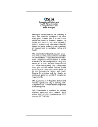 Occupational Safety and
Health Administration
U.S. Department of Labor
www.osha.gov
Employers are responsible for providing a
safe and healthful workplace for their
employees. OSHA’s role is to assure the
safety and health of America’s workers by
setting and enforcing standards; providing
training, outreach and education; establish-
ing partnerships; and encouraging continu-
al improvement in workplace safety and
health.
This informational booklet provides a gen-
eral overview of a particular topic related to
OSHA standards. It does not alter or deter-
mine compliance responsibilities in OSHA
standards or the Occupational Safety and
Health Act of 1970. Because interpretations
and enforcement policy may change over
time, you should consult current OSHA
administrative interpretations and decisions
by the Occupational Safety and Health
Review Commission and the Courts for
additional guidance on OSHA compliance
requirements.
This publication is in the public domain and
may be reproduced, fully or partially, with-
out permission. Source credit is requested
but not required.
This information is available to sensory
impaired individuals upon request. Voice
phone: (202) 693-1999; teletypewriter (TTY)
number: (877) 889-5627.
 