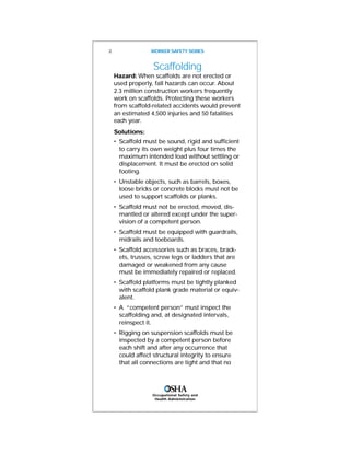 Scaffolding
Hazard: When scaffolds are not erected or
used properly, fall hazards can occur. About
2.3 million construction workers frequently
work on scaffolds. Protecting these workers
from scaffold-related accidents would prevent
an estimated 4,500 injuries and 50 fatalities
each year.
Solutions:
• Scaffold must be sound, rigid and sufficient
to carry its own weight plus four times the
maximum intended load without settling or
displacement. It must be erected on solid
footing.
• Unstable objects, such as barrels, boxes,
loose bricks or concrete blocks must not be
used to support scaffolds or planks.
• Scaffold must not be erected, moved, dis-
mantled or altered except under the super-
vision of a competent person.
• Scaffold must be equipped with guardrails,
midrails and toeboards.
• Scaffold accessories such as braces, brack-
ets, trusses, screw legs or ladders that are
damaged or weakened from any cause
must be immediately repaired or replaced.
• Scaffold platforms must be tightly planked
with scaffold plank grade material or equiv-
alent.
• A “competent person” must inspect the
scaffolding and, at designated intervals,
reinspect it.
• Rigging on suspension scaffolds must be
inspected by a competent person before
each shift and after any occurrence that
could affect structural integrity to ensure
that all connections are tight and that no
2 WORKER SAFETY SERIES
Occupational Safety and
Health Administration
 