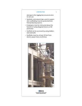 damage to the rigging has occurred since
its last use.
• Synthetic and natural rope used in suspen-
sion scaffolding must be protected from
heat-producing sources.
• Employees must be instructed about the
hazards of using diagonal braces as fall
protection.
• Scaffold can be accessed by using ladders
and stairwells.
• Scaffolds must be at least 10 feet from
electric power lines at all times.
CONSTRUCTION 3
Occupational Safety and
Health Administration
 