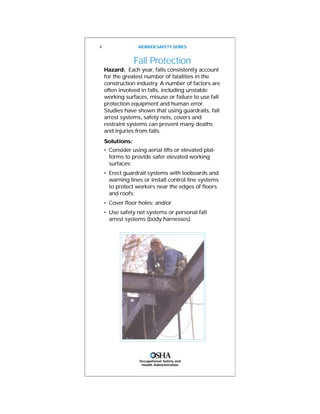 Occupational Safety and
Health Administration
Fall Protection
Hazard: Each year, falls consistently account
for the greatest number of fatalities in the
construction industry. A number of factors are
often involved in falls, including unstable
working surfaces, misuse or failure to use fall
protection equipment and human error.
Studies have shown that using guardrails, fall
arrest systems, safety nets, covers and
restraint systems can prevent many deaths
and injuries from falls.
Solutions:
• Consider using aerial lifts or elevated plat-
forms to provide safer elevated working
surfaces;
• Erect guardrail systems with toeboards and
warning lines or install control line systems
to protect workers near the edges of floors
and roofs;
• Cover floor holes; and/or
• Use safety net systems or personal fall
arrest systems (body harnesses).
4 WORKER SAFETY SERIES
 