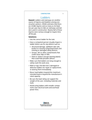 Occupational Safety and
Health Administration
Ladders
Hazard: Ladders and stairways are another
source of injuries and fatalities among con-
struction workers. OSHA estimates that there
are 24,882 injuries and as many as 36 fatali-
ties per year due to falls on stairways and lad-
ders used in construction. Nearly half of these
injuries were serious enough to require time
off the job.
Solutions:
• Use the correct ladder for the task.
• Have a competent person visually inspect a
ladder before use for any defects such as:
s
Structural damage, split/bent side rails,
broken or missing rungs/steps/cleats and
missing or damaged safety devices;
s
Grease, dirt or other contaminants that
could cause slips or falls;
s
Paint or stickers (except warning labels)
that could hide possible defects.
• Make sure that ladders are long enough to
safely reach the work area.
• Mark or tag (“Do Not Use”) damaged or
defective ladders for repair or replacement,
or destroy them immediately.
• Never load ladders beyond the maximum
intended load or beyond the manufacturer’s
rated capacity.
• Be sure the load rating can support the
weight of the user, including materials and
tools.
• Avoid using ladders with metallic compo-
nents near electrical work and overhead
power lines.
CONSTRUCTION 5
 