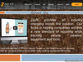 Zayfti provides an industry
changing mobile first solution. Our
focus is helping companies achieve
a new standard of reporting while
tracking people, jobsites,
equipment and tools.
http://www.zayfti.com/
Zayfti was founded in 2013, in Alberta Canada on the belief that we can do better,
that we can send workers home safely while creating operational efficiencies.
 