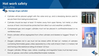 10
 Cylinders will be placed upright with the valve end up, and a steadying device used to
secure them from being knocked over.
 Cylinders should be kept at least 10 meters away from open flames, hot metal, or other
sources of heat. And should be protected from direct sun and weather conditions.
 Compressed gas and oxygen cylinders must not be placed in confined/enclosed or no
ventilated areas
 Empty cylinders will be segregated from other cylinders and labeled or tagged “Empty” or
“MT”
 Oxygen cylinders not in use must not be stored within 20 feet (6.1 meters) of cylinders
containing flammable gases unless separated by a fire wall at least 5 feet (1.5 meters) tall
and having a fire-resistance rating of at least 1/2 hour
 Oxygen cylinders, fittings, caps, valves, couplings, and regulator hoses must be kept away
from oil, grease, and other combustible/flammable materials.
Hot work safety
Gas cutting
Storage of gas cylinder
 