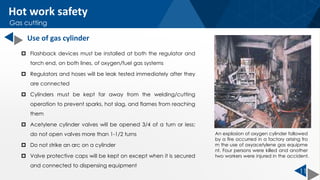 11
 Flashback devices must be installed at both the regulator and
torch end, on both lines, of oxygen/fuel gas systems
 Regulators and hoses will be leak tested immediately after they
are connected
 Cylinders must be kept far away from the welding/cutting
operation to prevent sparks, hot slag, and flames from reaching
them
 Acetylene cylinder valves will be opened 3/4 of a turn or less;
do not open valves more than 1-1/2 turns
 Do not strike an arc on a cylinder
 Valve protective caps will be kept on except when it is secured
and connected to dispensing equipment
Hot work safety
Gas cutting
Use of gas cylinder
An explosion of oxygen cylinder followed
by a fire occurred in a factory arising fro
m the use of oxyacetylene gas equipme
nt. Four persons were killed and another
two workers were injured in the accident.
 