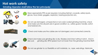 14
1
Wear appropriate PPE as per required, including Helmet, coveralls, safety boots,
gloves, face shield, goggles, respirator, hearing protection etc.
2 Do not use damaged, uninspected or non-color coded grinding machine, check
and make sure the all parts are in good condition i.e.. safety guard, handle, switch
and fastener etc.
3 Check and make sure the cables are not damaged, and connected correctly.
4
Check and make sure grinding disc is dry, flawless and intact without notch. And m
ake sure grinding disc RPM speed must not lower than the grinding machine RMP.
5 Do not use grinder to cut flexibility or soft materials, i.e.. rope, web-slings, fabricate.
Grinding Operator shall follow the ten principals:
Hot work safety
 