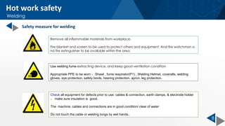 8
Check all equipment for defects prior to use: cables & connection, earth clamps, & electrode holder
， make sure insulation is good.
The machine, cables and connections are in good condition/ clear of water
Do not touch the cable or welding tongs by wet hands..
Remove all inflammable materials from workplace.
Fire blanket and screen to be used to protect others and equipment. And fire watchman a
nd fire extinguisher to be available within the area.
Hot work safety
Welding
Use welding fume-extracting device, and keep good ventilation condition
Appropriate PPE to be worn ：Shawl , fume respirator(P1) , Welding Helmet, coveralls, welding
gloves, eye protection, safety boots, hearing protection, apron, leg protection.
Safety measure for welding
 