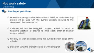 9
 When transporting, a suitable hand truck, forklift, or similar handling
device will be used with the cylinder properly secured to the
device and the valve cap on
 Cylinders will not be dragged, dropped, rolled, or struck in
horizontal position, or allowed to strike each other or another
surface violently
 Roll only for short distances, using the curved bottom edge of the
cylinder
 Do not lift using the protective cap or with a magnet
Handling of gas cylinder
Hot work safety
Gas cutting
 
