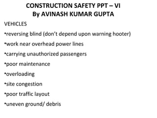 CONSTRUCTION SAFETY PPT – VI
By AVINASH KUMAR GUPTA
VEHICLES
•reversing blind (don’t depend upon warning hooter)
•work near overhead power lines
•carrying unauthorized passengers
•poor maintenance
•overloading
•site congestion
•poor traffic layout
•uneven ground/ debris
 