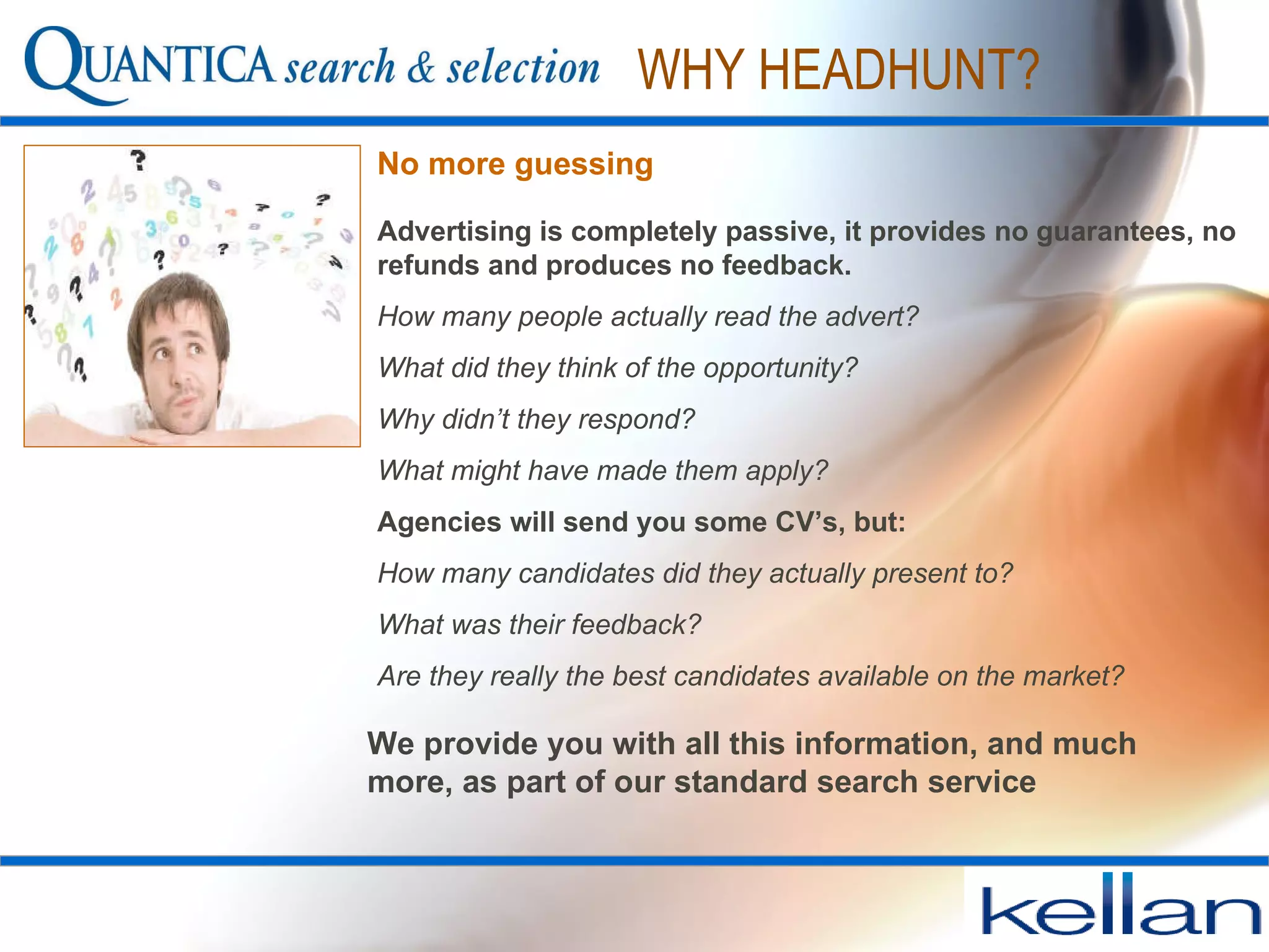 No more guessing Advertising is completely passive, it provides no guarantees, no refunds and produces no feedback.  How many people actually read the advert?  What did they think of the opportunity?  Why didn’t they respond?  What might have made them apply? Agencies will send you some CV’s, but:   How many candidates did they actually present to? What was their feedback? Are they really the best candidates available on the market? WHY HEADHUNT? We provide you with all this information, and much more, as part of our standard search service  