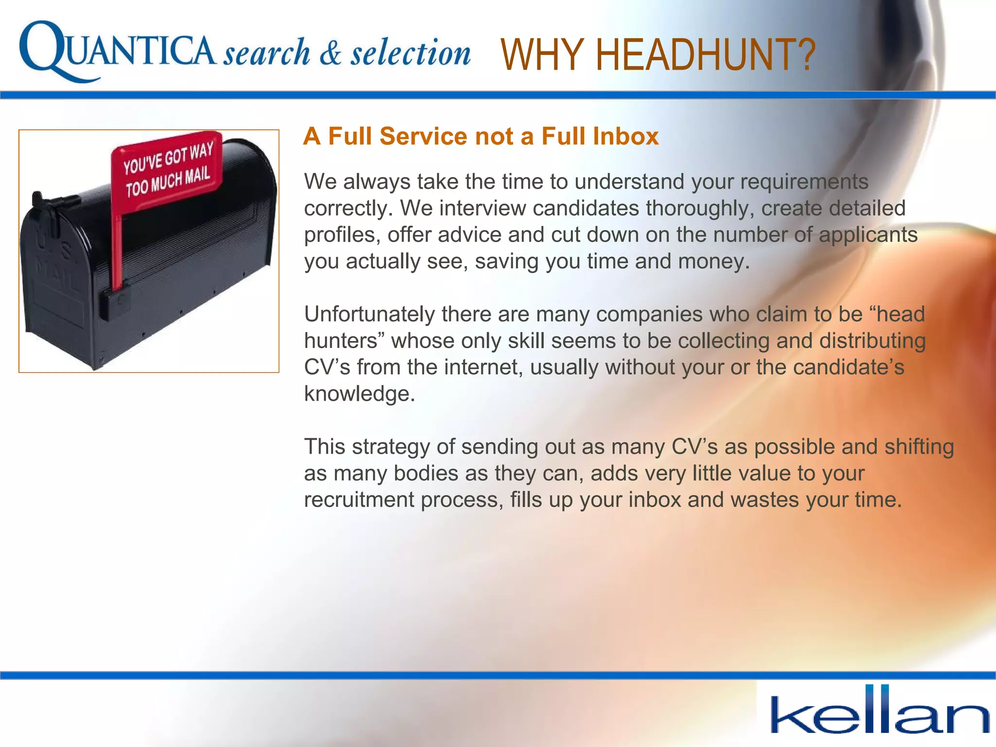 We always take the time to understand your requirements correctly. We interview candidates thoroughly, create detailed profiles, offer advice and cut down on the number of applicants you actually see, saving you time and money. Unfortunately there are many companies who claim to be “head hunters” whose only skill seems to be collecting and distributing CV’s from the internet, usually without your or the candidate’s knowledge. This strategy of sending out as many CV’s as possible and shifting as many bodies as they can, adds very little value to your recruitment process, fills up your inbox and wastes your time.  A Full Service not a Full Inbox   WHY HEADHUNT? 