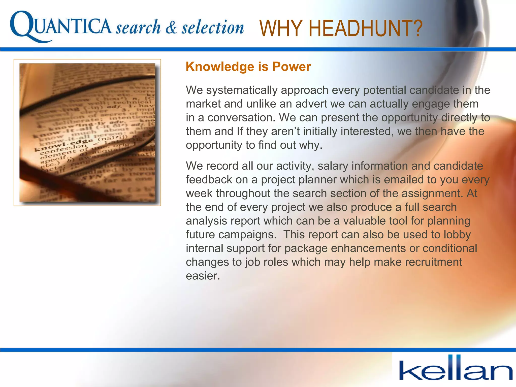 Knowledge is Power We systematically approach every potential candidate in the market and unlike an advert we can actually engage them in a conversation. We can present the opportunity directly to them and If they aren’t initially interested, we then have the opportunity to find out why.  We record all our activity, salary information and candidate feedback on a project planner which is emailed to you every week throughout the search section of the assignment. At the end of every project we also produce a full search analysis report which can be a valuable tool for planning future campaigns.  This report can also be used to lobby internal support for package enhancements or conditional changes to job roles which may help make recruitment easier.  WHY HEADHUNT? 