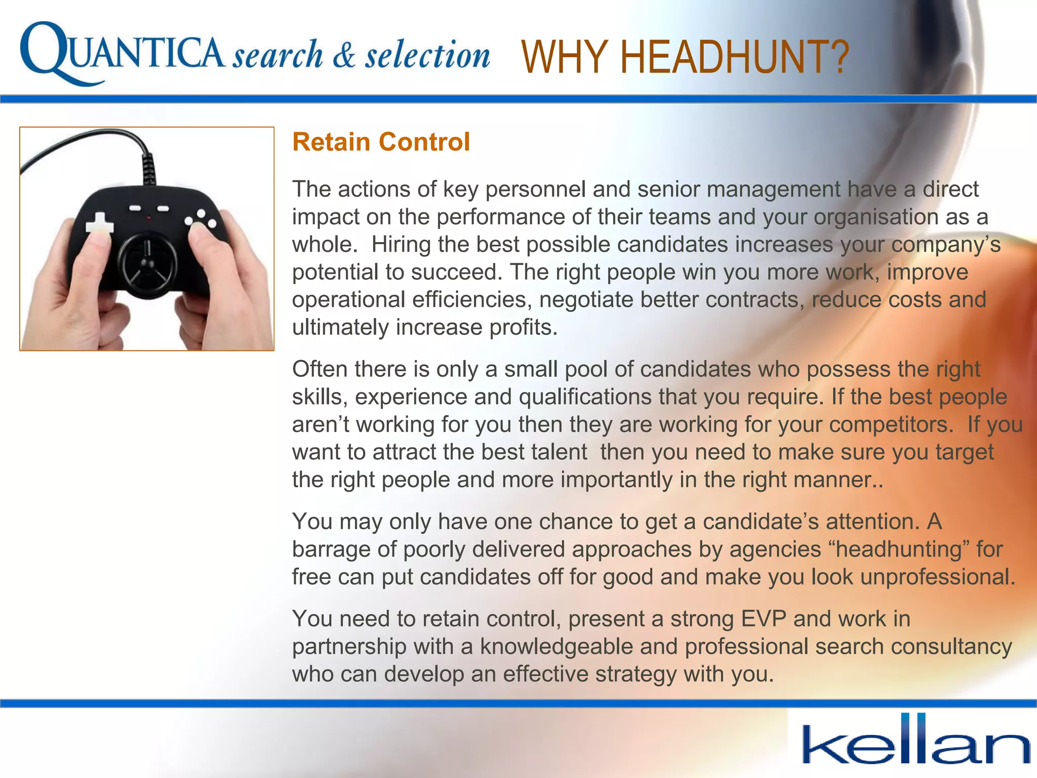 Retain Control The actions of key personnel and senior management have a direct impact on the performance of their teams and your organisation as a whole.  Hiring the best possible candidates increases your company’s potential to succeed. The right people win you more work, improve operational efficiencies, negotiate better contracts, reduce costs and ultimately increase profits.  Often there is only a small pool of candidates who possess the right skills, experience and qualifications that you require. If the best people  aren’t working for you then they are working for your competitors.  If you want to attract the best talent  then you need to make sure you target the right people and more importantly in the right manner..  You may only have one chance to get a candidate’s attention. A barrage of poorly delivered approaches by agencies “headhunting” for free can put candidates off for good and make you look unprofessional.  You need to retain control, present a strong EVP and work in partnership with a knowledgeable and professional search consultancy who can develop an effective strategy with you.  WHY HEADHUNT? 