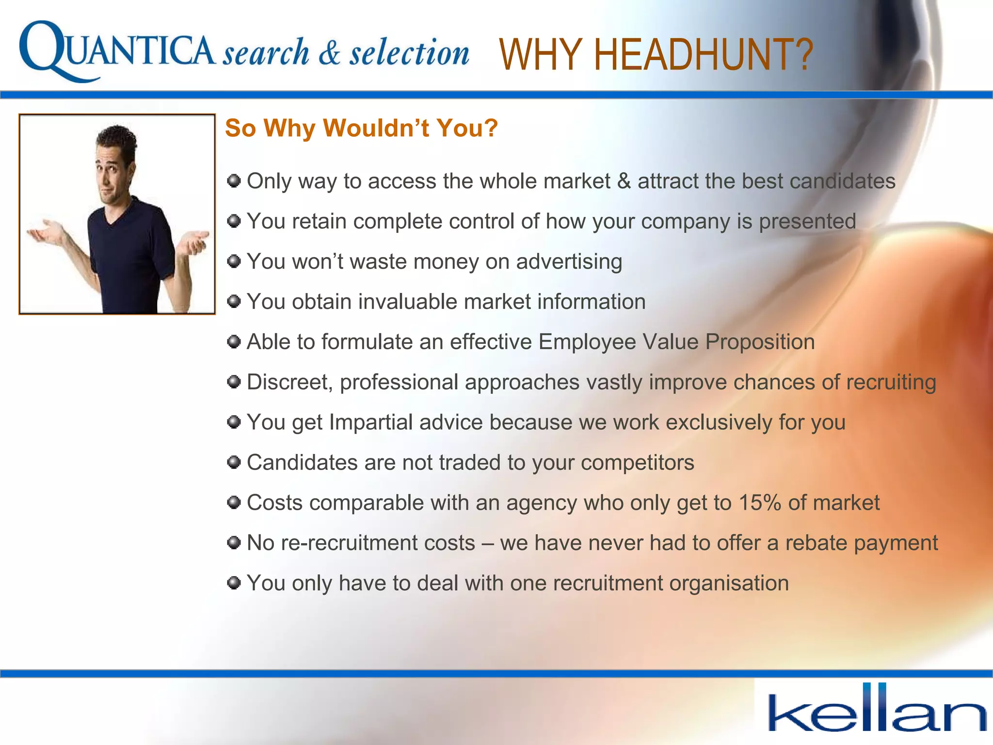 WHY HEADHUNT? Only way to access the whole market & attract the best candidates You retain complete control of how your company is presented You won’t waste money on advertising  You obtain invaluable market information  Able to formulate an effective Employee Value Proposition Discreet, professional approaches vastly improve chances of recruiting You get Impartial advice because we work exclusively for you Candidates are not traded to your competitors Costs comparable with an agency who only get to 15% of market No re-recruitment costs – we have never had to offer a rebate payment You only have to deal with one recruitment organisation So Why Wouldn’t You? 
