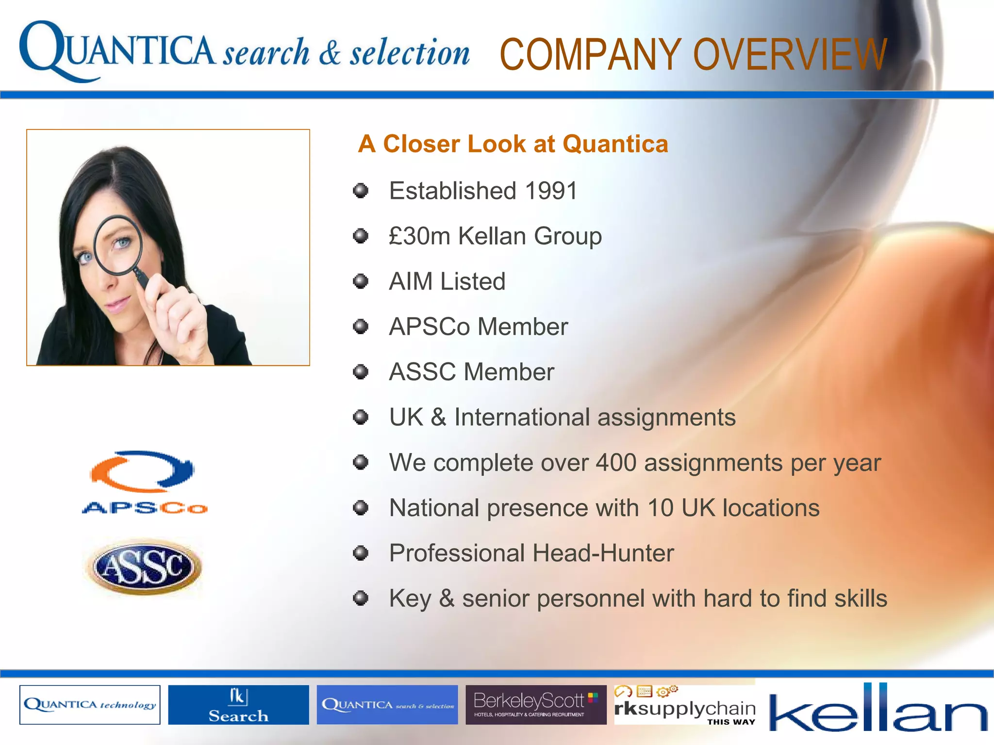 COMPANY OVERVIEW Established 1991 £30m Kellan Group AIM Listed APSCo Member ASSC Member  UK & International assignments We complete over 400 assignments per year National presence with 10 UK locations Professional Head-Hunter Key & senior personnel with hard to find skills A Closer Look at Quantica 