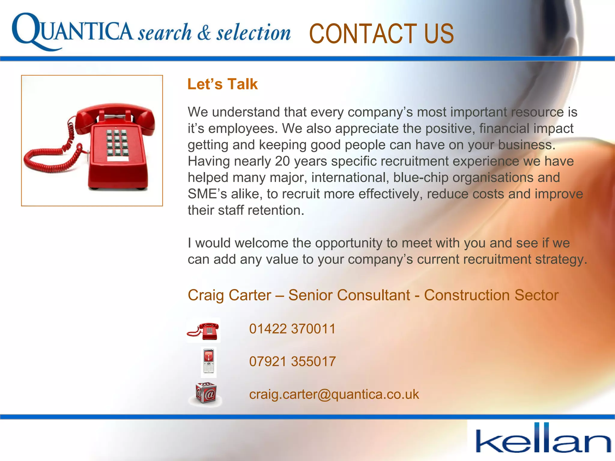 We understand that every company’s most important resource is it’s employees. We also appreciate the positive, financial impact getting and keeping good people can have on your business. Having nearly 20 years specific recruitment experience we have helped many major, international, blue-chip organisations and SME’s alike, to recruit more effectively, reduce costs and improve their staff retention.  I would welcome the opportunity to meet with you and see if we can add any value to your company’s current recruitment strategy.  Craig Carter – Senior Consultant - Construction Sector 01422 370011 07921 355017  [email_address] Let’s Talk CONTACT US 