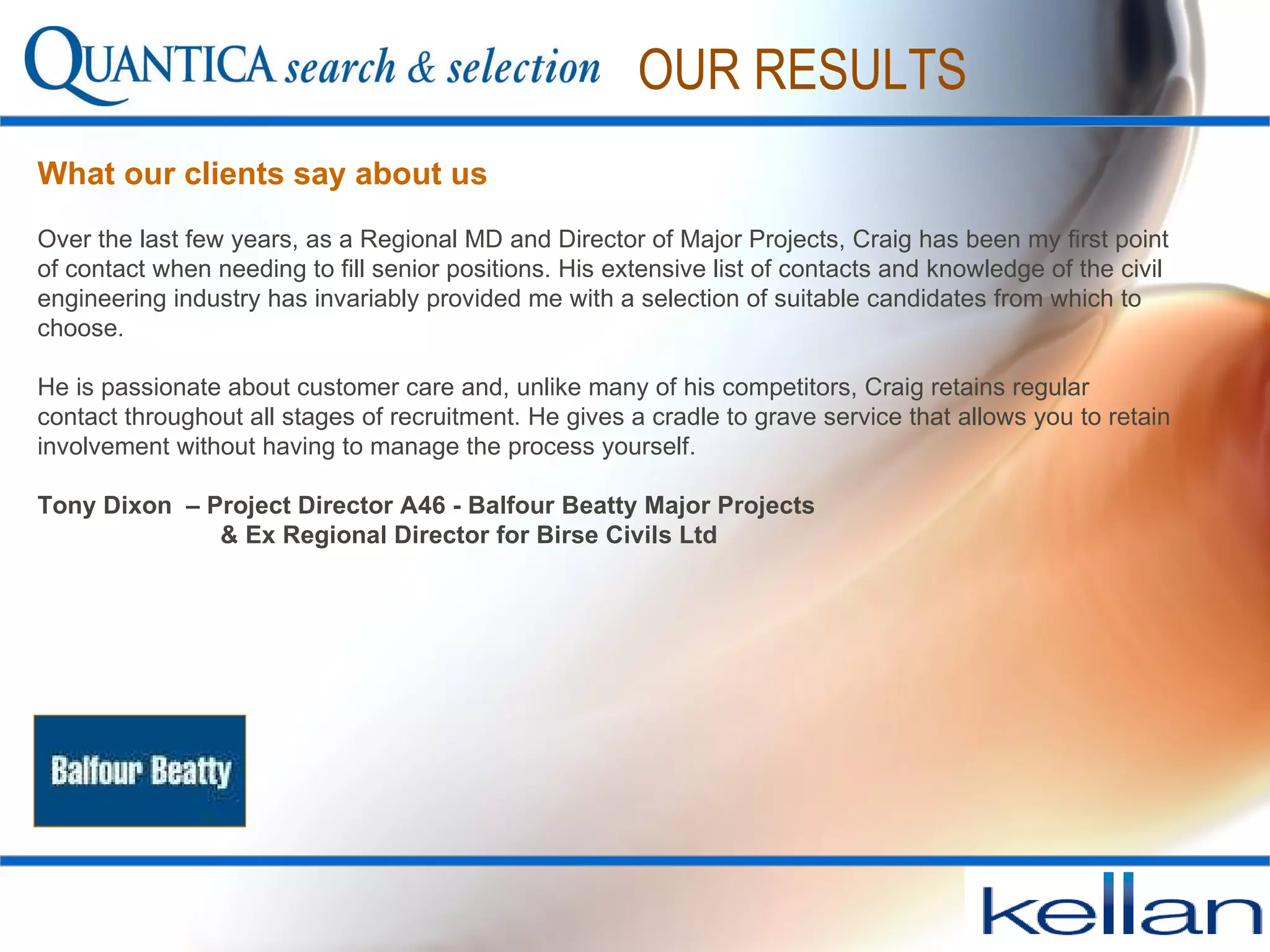 What our clients say about us OUR RESULTS Over the last few years, as a Regional MD and Director of Major Projects, Craig has been my first point of contact when needing to fill senior positions. His extensive list of contacts and knowledge of the civil engineering industry has invariably provided me with a selection of suitable candidates from which to choose.  He is passionate about customer care and, unlike many of his competitors, Craig retains regular contact throughout all stages of recruitment. He gives a cradle to grave service that allows you to retain involvement without having to manage the process yourself. Tony Dixon  – Project Director A46 - Balfour Beatty Major Projects   & Ex Regional Director for Birse Civils Ltd 