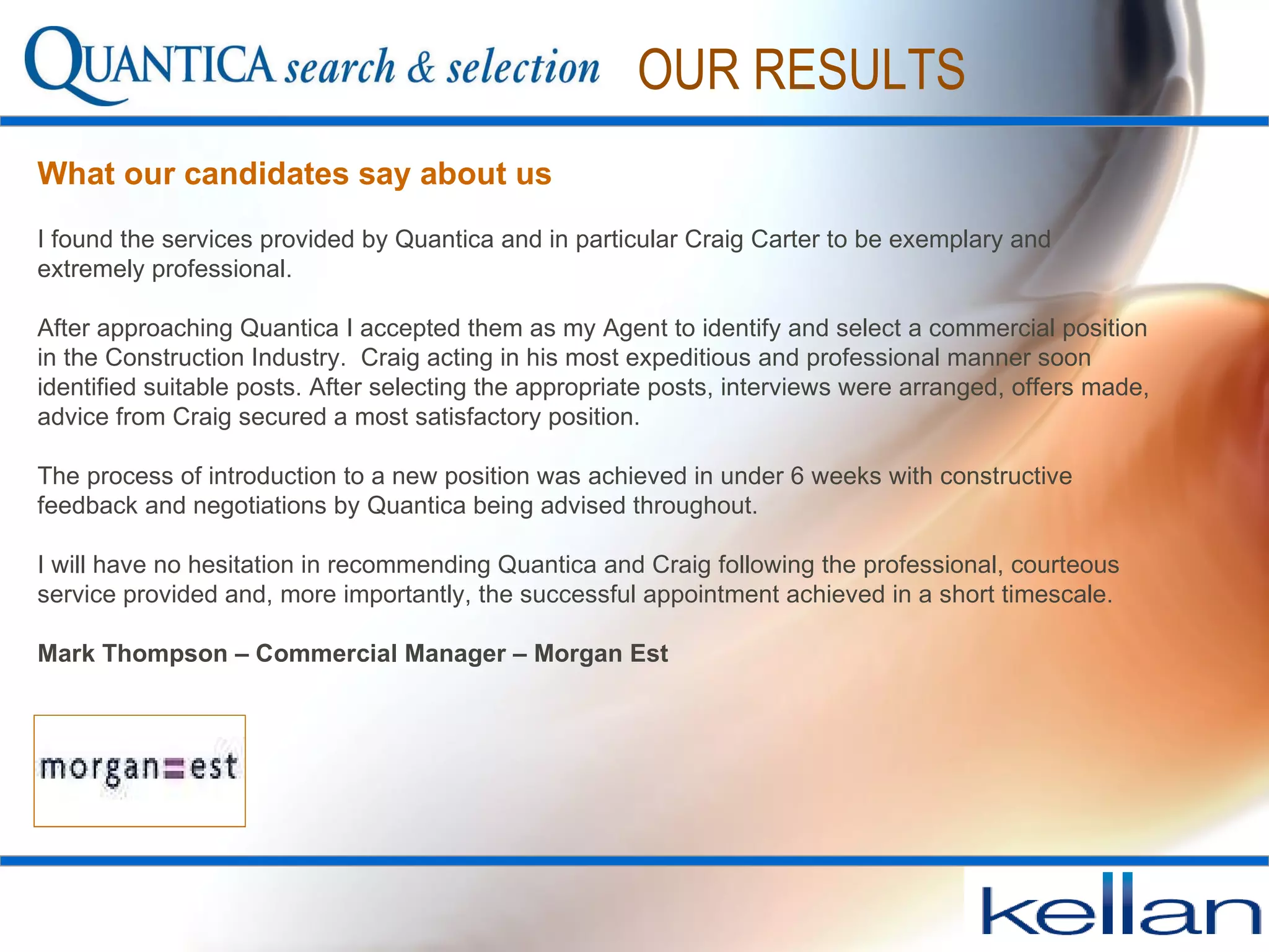 What our candidates say about us OUR RESULTS I found the services provided by Quantica and in particular Craig Carter to be exemplary and extremely professional.  After approaching Quantica I accepted them as my Agent to identify and select a commercial position in the Construction Industry.  Craig acting in his most expeditious and professional manner soon identified suitable posts. After selecting the appropriate posts, interviews were arranged, offers made, advice from Craig secured a most satisfactory position.  The process of introduction to a new position was achieved in under 6 weeks with constructive feedback and negotiations by Quantica being advised throughout.  I will have no hesitation in recommending Quantica and Craig following the professional, courteous service provided and, more importantly, the successful appointment achieved in a short timescale. Mark Thompson – Commercial Manager – Morgan Est 