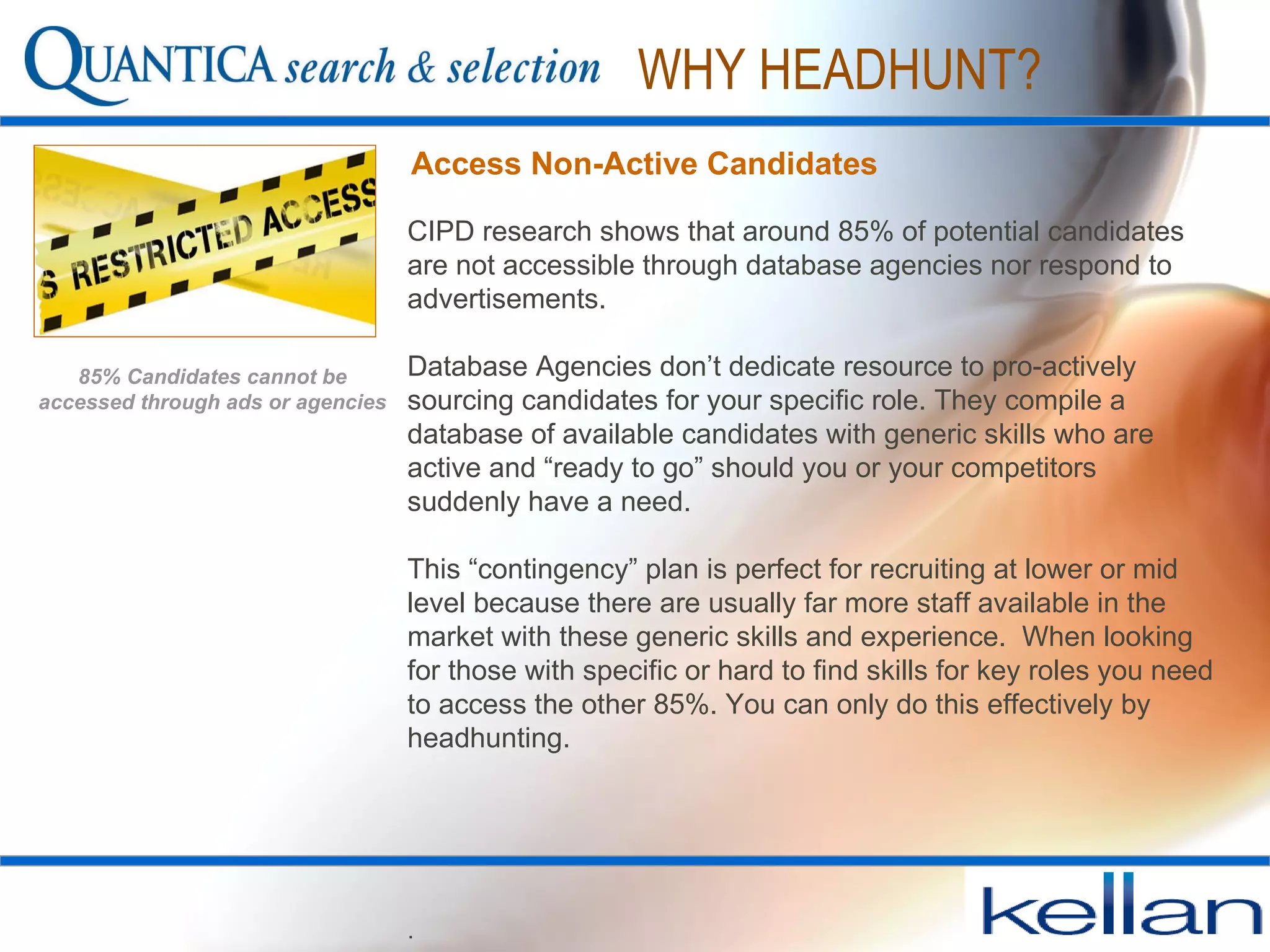 CIPD research shows that around 85% of potential candidates are not accessible through database agencies nor respond to advertisements.  Database Agencies don’t dedicate resource to pro-actively sourcing candidates for your specific role. They compile a database of available candidates with generic skills who are active and “ready to go” should you or your competitors suddenly have a need.  This “contingency” plan is perfect for recruiting at lower or mid level because there are usually far more staff available in the market with these generic skills and experience.  When looking for those with specific or hard to find skills for key roles you need to access the other 85%. You can only do this effectively by headhunting.   .  . Access Non-Active Candidates  WHY HEADHUNT? 85% Candidates cannot be accessed through ads or agencies 