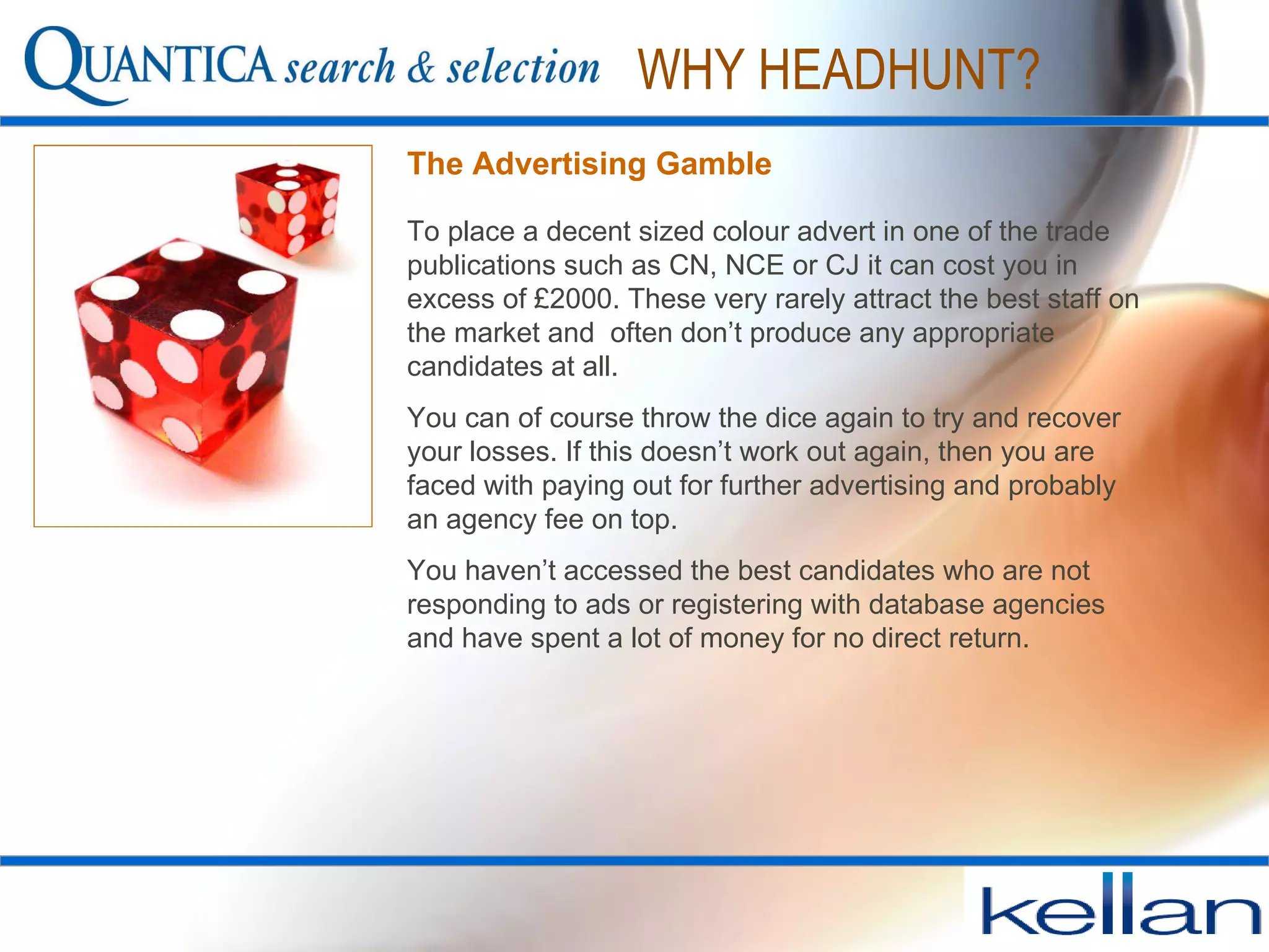The Advertising Gamble To place a decent sized colour advert in one of the trade publications such as CN, NCE or CJ it can cost you in excess of £2000. These very rarely attract the best staff on the market and  often don’t produce any appropriate candidates at all.  You can of course throw the dice again to try and recover your losses. If this doesn’t work out again, then you are faced with paying out for further advertising and probably an agency fee on top. You haven’t accessed the best candidates who are not responding to ads or registering with database agencies and have spent a lot of money for no direct return. WHY HEADHUNT? 