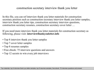 construction secretary interview thank you letter 
In this file, you can ref interview thank you letter materials for construction 
secretary position such as construction secretary interview thank you letter samples, 
interview thank you letter tips, construction secretary interview questions, 
construction secretary resumes, construction secretary cover letter … 
If you need more interview thank you letter materials for construction secretary as 
following, please visit: interviewthankyouletter.info 
• Top 8 interview thank you letter samples 
• Top 7 cover letter samples 
• Top 8 resumes samples 
• Free ebook: 75 interview questions and answers 
• Top 12 secrets to win every job interviews 
Top materials: top 8 interview thank you letter samples, top 8 resumes samples, free ebook: 75 interview questions and answer 
Interview questions and answers – free download/ pdf and ppt file 
 