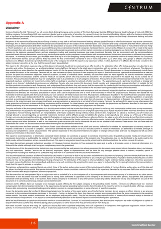 115
Construction Sector
Appendix A
Disclaimer
Centrum Broking Pvt. Ltd. (“Centrum”) is a full-service, Stock Broking Company and a member of The Stock Exchange, Mumbai (BSE) and National Stock Exchange of India Ltd. (NSE). Our
holding company, Centrum Capital Ltd, is an investment banker and an underwriter of securities. As a group Centrum has Investment Banking, Advisory and other business relationships
with a significant percentage of the companies covered by our Research Group. Our research professionals provide important inputs into the Group's Investment Banking and other
business selection processes.
Recipients of this report should assume that our Group is seeking or may seek or will seek Investment Banking, advisory, project finance or other businesses and may receive commission,
brokerage, fees or other compensation from the company or companies that are the subject of this material/report. Our Company and Group companies and their officers, directors and
employees, including the analysts and others involved in the preparation or issuance of this material and their dependants, may on the date of this report or from, time to time have "long"
or "short" positions in, act as principal in, and buy or sell the securities or derivatives thereof of companies mentioned herein. Centrum or its affiliates do not own 1% or more in the equity
of this company Our sales people, dealers, traders and other professionals may provide oral or written market commentary or trading strategies to our clients that reflect opinions that are
contrary to the opinions expressed herein, and our proprietary trading and investing businesses may make investment decisions that are inconsistent with the recommendations
expressed herein. We may have earlier issued or may issue in future reports on the companies covered herein with recommendations/ information inconsistent or different those made in
this report. In reviewing this document, you should be aware that any or all of the foregoing, among other things, may give rise to or potential conflicts of interest. We and our Group may
rely on information barriers, such as "Chinese Walls" to control the flow of information contained in one or more areas within us, or other areas, units, groups or affiliates of Centrum.
Centrum or its affiliates do not make a market in the security of the company for which this report or any report was written. Further, Centrum or its affiliates did not make a market in the
subject company’s securities at the time that the research report was published.
This report is for information purposes only and this document/material should not be construed as an offer to sell or the solicitation of an offer to buy, purchase or subscribe to any
securities, and neither this document nor anything contained herein shall form the basis of or be relied upon in connection with any contract or commitment whatsoever. This document
does not solicit any action based on the material contained herein. It is for the general information of the clients of Centrum. Though disseminated to clients simultaneously, not all clients
may receive this report at the same time. Centrum will not treat recipients as clients by virtue of their receiving this report. It does not constitute a personal recommendation or take into
account the particular investment objectives, financial situations, or needs of individual clients. Similarly, this document does not have regard to the specific investment objectives,
financial situation/circumstances and the particular needs of any specific person who may receive this document. The securities discussed in this report may not be suitable for all
investors. The securities described herein may not be eligible for sale in all jurisdictions or to all categories of investors. The countries in which the companies mentioned in this report are
organized may have restrictions on investments, voting rights or dealings in securities by nationals of other countries. The appropriateness of a particular investment or strategy will
depend on an investor's individual circumstances and objectives. Persons who may receive this document should consider and independently evaluate whether it is suitable for his/
her/their particular circumstances and, if necessary, seek professional/financial advice. Any such person shall be responsible for conducting his/her/their own investigation and analysis of
the information contained or referred to in this document and of evaluating the merits and risks involved in the securities forming the subject matter of this document.
The projections and forecasts described in this report were based upon a number of estimates and assumptions and are inherently subject to significant uncertainties and contingencies.
Projections and forecasts are necessarily speculative in nature, and it can be expected that one or more of the estimates on which the projections and forecasts were based will not
materialize or will vary significantly from actual results, and such variances will likely increase over time. All projections and forecasts described in this report have been prepared solely by
the authors of this report independently of the Company. These projections and forecasts were not prepared with a view toward compliance with published guidelines or generally
accented accounting principles. No independent accountants have expressed an opinion or any other form of assurance on these projections or forecasts. You should not regard the
inclusion of the projections and forecasts described herein as a representation or warranty by or on behalf of the Company, Centrum, the authors of this report or any other person that
these projections or forecasts or their underlying assumptions will be achieved. For these reasons, you should only consider the projections and forecasts described in this report after
carefully evaluating all of the information in this report, including the assumptions underlying such projections and forecasts.
The price and value of the investments referred to in this document/material and the income from them may go down as well as up, and investors may realize losses on any investments.
Past performance is not a guide for future performance. Future returns are not guaranteed and a loss of original capital may occur. Actual results may differ materially from those set forth
in projections. Forward-looking statements are not predictions and may be subject to change without notice. Centrum does not provide tax advice to its clients, and all investors are
strongly advised to consult regarding any potential investment. Centrum and its affiliates accept no liabilities for any loss or damage of any kind arising out of the use of this report.
Foreign currencies denominated securities are subject to fluctuations in exchange rates that could have an adverse effect on the value or price of or income derived from the investment.
In addition, investors in securities such as ADRs, the value of which are influenced by foreign currencies effectively assume currency risk. Certain transactions including those involving
futures, options, and other derivatives as well as non-investment-grade securities give rise to substantial risk and are not suitable for all investors. Please ensure that you have read and
understood the current risk disclosure documents before entering into any derivative transactions.
This report/document has been prepared by Centrum, based upon information available to the public and sources, believed to be reliable. No representation or warranty, express or
implied is made that it is accurate or complete. Centrum has reviewed the report and, in so far as it includes current or historical information, it is believed to be reliable, although its
accuracy and completeness cannot be guaranteed. The opinions expressed in this document/material are subject to change without notice and have no obligation to tell you when
opinions or information in this report change.
This report or recommendations or information contained herein do/does not constitute or purport to constitute investment advice in publicly accessible media and should not be
reproduced, transmitted or published by the recipient. The report is for the use and consumption of the recipient only. This publication may not be distributed to the public used by the
public media without the express written consent of Centrum. This report or any portion hereof may not be printed, sold or distributed without the written consent of Centrum.
This report has not been prepared by Centrum Securities LLC. However, Centrum Securities LLC has reviewed the report and, in so far as it includes current or historical information, it is
believed to be reliable, although its accuracy and completeness cannot be guaranteed.
The distribution of this document in other jurisdictions may be restricted by law, and persons into whose possession this document comes should inform themselves about, and observe,
any such restrictions. Neither Centrum nor its directors, employees, agents or representatives shall be liable for any damages whether direct or indirect, incidental, special or
consequential including lost revenue or lost profits that may arise from or in connection with the use of the information.
This document does not constitute an offer or invitation to subscribe for or purchase or deal in any securities and neither this document nor anything contained herein shall form the basis
of any contract or commitment whatsoever. This document is strictly confidential and is being furnished to you solely for your information, may not be distributed to the press or other
media and may not be reproduced or redistributed to any other person. The distribution of this report in other jurisdictions may be restricted by law and persons into whose possession
this report comes should inform themselves about, and observe any such restrictions. By accepting this report, you agree to be bound by the fore going limitations. No representation is
made that this report is accurate or complete.
The opinions and projections expressed herein are entirely those of the author and are given as part of the normal research activity of Centrum Broking and are given as of this date and
are subject to change without notice. Any opinion estimate or projection herein constitutes a view as of the date of this report and there can be no assurance that future results or events
will be consistent with any such opinions, estimate or projection.
This document has not been prepared by or in conjunction with or on behalf of or at the instigation of, or by arrangement with the company or any of its directors or any other person.
Information in this document must not be relied upon as having been authorized or approved by the company or its directors or any other person. Any opinions and projections
contained herein are entirely those of the authors. None of the company or its directors or any other person accepts any liability whatsoever for any loss arising from any use of this
document or its contents or otherwise arising in connection therewith.
Centrum and its affiliates have not managed or co-managed a public offering for the subject company in the preceding twelve months. Centrum and affiliates have not received
compensation from the companies mentioned in the report during the period preceding twelve months from the date of this report for service in respect of public offerings, corporate
finance, debt restructuring, investment banking or other advisory services in a merger/acqaisition or some other sort of specific transaction.
As per the declaration given by him/her Mr Manish Kayal analyst and the author of this report and/or any of his/her family members do not serve as an officer, director or are any way
connected to the company/companies mentioned in this report. Further, as declared by them, they have not received any compensation from the above companies in the preceding
twelve months. Our entire research professionals are our employees and are paid a salary. They do not have any other material conflict of interest of the research analyst or member of
which the research analyst knows of has reason to know at the time of publication of the research report or at the time of the public appearance.
While we would endeavor to update the information herein on a reasonable basis, Centrum, it's associated companies, their directors and employees are under no obligation to update or
keep the information current. Also, there may be regulatory, compliance or other reasons that may prevent Centrum from doing so.
Non-rated securities indicate that rating on a particular security has been suspended temporarily and such suspension is in compliance with applicable regulations and/or Centrum
policies, in circumstances where Centrum is acting in an advisory capacity to this company, or any certain other circumstances
 