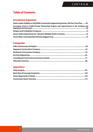 4
Construction Sector
Table of Contents
Investment Argument
Order-intake Visibility on US$443bn Construction Opportunity During 12th Five-Year Plan….…05
Increasing Trend in Public-Private Partnership Projects and Improvement in the Funding and
Regulatory Environment………………………………………………………………………..…………09
Margins and Profitability to Improve…………………………………………………………………….13
Sector Undervalued; Deserves Valuation Multiple Similar to Sensex…………………………..……16
Sector Risks: Land Acquisition Remains Biggest Issue…………………………………………………19
Companies
IVRCL Infrastructure & Projects ………………………………………………………………...………..29
Nagarjuna Constructions Company……………………………………………………………..…..…..41
Hindustan Constructions Company……………………………………………………………………..53
Era Infra Engineering……………………………………………………………………………………..65
Consolidated Construction Consortium Limited………………………………………………………77
Ahluwalia Contracts……………………………………………………………………………...…...…..89
Appendices
Order Analysis……………………………………………………………………………………………101
Basic Data of Coverage Companies………………………………………………………….…………103
Sector Opportunity in Detail…………………………………………………………………….…..….105
Construction Sector Overview……………………………………………………………….……..…..113
 