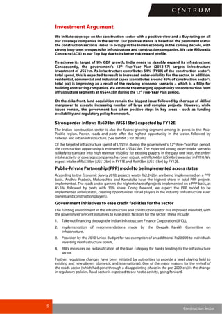 5
Construction Sector
Investment Argument
We initiate coverage on the construction sector with a positive view and a Buy rating on all
our coverage companies in the sector. Our positive stance is based on the prominent status
the construction sector is slated to occupy in the Indian economy in the coming decade, with
strong long-term prospects for infrastructure and construction companies. We rate Ahluwalia
Contracts (ACIL) as our Top Buy due to its better risk-reward profile.
To achieve its target of 9% GDP growth, India needs to sizeably expand its infrastructure.
Consequently, the government’s 12th
Five-Year Plan (2012-17) targets infrastructure
investment of US$1tn. As infrastructure contributes 54% (FY09) of the construction sector’s
total spend, this is expected to result in increased order-visibility for the sector. In addition,
residential, commercial and industrial capex (contributes around 46% of construction sector’s
total pie) is improving as a result of the reviving economic scenario – which is a fillip for
building contracting companies. We estimate the emerging opportunity for construction from
infrastructure segments at US$443bn during the 12th
Five-Year Plan period.
On the risks front, land acquisition remain the biggest issue followed by shortage of skilled
manpower to execute increasing number of large and complex projects. However, while
issues remain, the government has taken positive steps in key areas – such as funding
availability and regulatory policy framework.
Strong order-inflow: Rs693bn (US$15bn) expected by FY12E
The Indian construction sector is also the fastest-growing segment among its peers in the Asia-
Pacific region. Power, roads and ports offer the highest opportunity in the sector, followed by
railways and urban infrastructure. (See Exhibit 3 for details)
Of the targeted infrastructure spend of US$1tn during the government’s 12th
Five-Year Plan period,
the construction opportunity is estimated at US$443bn. The expected strong order-intake scenario
is likely to translate into high revenue visibility for existing players. In the past one year, the order-
intake activity of coverage companies has been robust, with Rs366bn (US$8bn) awarded in FY10. We
expect intake of Rs538bn (US$12bn) in FY11E and Rs693bn (US$15bn) by FY12E.
Public-Private Partnership (PPP) model to be implemented across states
According to the Economic Survey 2010, projects worth Rs2,242bn are being implemented on a PPP
basis. Andhra Pradesh, Maharashtra and Karnataka have the highest share in total PPP projects
implemented. The roads sector garners the highest share of projects implemented on a PPP basis, at
45.5%, followed by ports with 30% share. Going forward, we expect the PPP model to be
implemented across states, creating opportunities for all players in the industry (infrastructure asset
owners and construction players).
Government initiatives to ease credit facilities for the sector
The funding environment in the infrastructure and construction sector has improved manifold, with
the government’s recent initiatives to ease credit facilities for the sector. These include:
1. Take-out financing through the Indian Infrastructure Finance Corporation (IIFCL),
2. Implementation of recommendations made by the Deepak Parekh Committee on
Infrastructure,
3. Provision by the 2010 Union Budget for tax exemption of an additional Rs20,000 to individuals
investing in infrastructure bonds,
4. RBI’s measures on reclassification of the loan category for banks lending to the infrastructure
sector.
Further, regulatory changes have been initiated by authorities to provide a level playing field to
existing and new players (domestic and international). One of the major reasons for the revival of
the roads sector (which had gone through a disappointing phase in the pre-2009 era) is the change
in regulatory policies. Road sector is expected to see hectic activity, going forward.
 