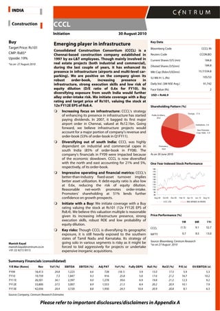 Please refer to important disclosures/disclaimers in Appendix A
Buy
Target Price: Rs101
CMP: Rs85*
Upside: 19%
*as on 27 August 2010
Manish Kayal
manish.kayal@centrum.co.in
+91 22 4215 9313
Emerging player in infrastructure
Consolidated Construction Consortium (CCCL) is a
Chennai-based construction company established in
1997 by ex-L&T employees. Though mainly involved in
real estate projects (both industrial and commercial),
during the last couple of years, it has enhanced its
presence in infrastructure (airports and multi-level car-
parking). We are positive on the company given its
robust order-book, increasing presence in
infrastructure, strong execution skills and low risk of
equity dilution (D/E ratio of 0.6x for FY10). Its
diversifying exposure from south India would further
allay order-intake risk. We initiate coverage with a Buy
rating and target price of Rs101, valuing the stock at
12x FY12E EPS of Rs8.4.
Increasing focus on infrastructure: CCCL’s strategy
of enhancing its presence in infrastructure has started
paying dividends. In 2007, it bagged its first major
airport order in Chennai, valued at Rs12.1bn. Going
forward, we believe infrastructure projects would
account for a major portion of company’s revenue and
order-book (53% of order-book in Q1FY11).
Diversifying out of south India: CCCL was highly
dependant on industrial and commercial capex in
south India (85% of order-book in FY08). The
company’s financials in FY09 were impacted because
of the economic slowdown. CCCL is now diversified
with the north and east accounting for 21% and 5%,
respectively, of its order-book.
Impressive operating and financial metrics: CCCL’s
better-than-industry fixed-asset turnover implies
better asset utilization. It debt-equity ratio is also low
at 0.6x, reducing the risk of equity dilution.
Reasonable net-worth promotes order-intake.
Promoters’ shareholding at 51% lends further
confidence on growth prospects.
Initiate with a Buy: We initiate coverage with a Buy
rating valuing the stock at Rs101 (12x FY12E EPS of
Rs8.4). We believe this valuation multiple is reasonable
given its increasing infrastructure presence, strong
execution skills, robust ROE and low probability of
equity dilution.
Key risks: Though CCCL is diversifying its geographic
exposure, it is still heavily exposed to the southern
states of Tamil Nadu and Karnataka. Its strategy of
going solo in various segments is risky as it might be
forced to bid aggressively for projects or undertake
expensive inorganic acquisitions.
Key Data
Bloomberg Code CCCL IN
Reuters Code CCON.BO
Current Shares O/S (mn) 184.8
Diluted Shares O/S(mn) 184.8
Mkt Cap (Rsbn/USDmn) 15.7/334.8
52 Wk H / L (Rs) 105/53
Daily Vol. (3M NSE Avg.) 91,742
Face Value (Rs) 2
USD = Rs46.9
Shareholding Pattern (%)
Foreign, 17.9
Institutions, 5.0
Non Promoter
Corp. Hold., 5.9
Promoters,
50.6
Public & Others,
20.6
As on 30 June 2010
One Year Indexed Stock Performance
80
90
100
110
120
130
140
150
160
170
180
Aug-09 Oct-09 Dec-09 Feb-10 Apr-10 Jun-10 Aug-10
CCC LTD BSE SENSEX 30 INDEX
Price Performance (%)
1M 6M 1Yr
CCCL (1.5) 9.1 52.7
NIFTY 0.7 9.5 13.0
Source: Bloomberg, Centrum Research
*as on 27 August 2010
Summary Financials (consolidated)
Y/E Mar (Rsmn) Rev YoY (%) EBITDA EBITDA (%) Adj PAT YoY (%) Fully DEPS RoE (%) RoCE (%) P/E (x) EV/EBITDA (x)
FY09 18,413 24.8 1,223 6.6 728 (18.1) 3.9 15.0 17.5 5.9 5.3
FY10 19,759 7.3 1,847 9.3 916 25.8 5.0 17.6 21.2 16.7 10.2
FY11E 26,501 34.1 2,397 9.0 1,278 39.6 6.9 19.8 21.2 12.3 9.2
FY12E 33,800 27.5 3,007 8.9 1,553 21.5 8.4 20.2 20.9 10.1 7.9
FY13E 42,056 24.4 3,720 8.8 1,930 24.3 10.4 20.9 20.8 8.1 6.3
Source: Company, Centrum Research Estimates
Construction
Initiation 30 August 2010
INDIA
CCCL
 