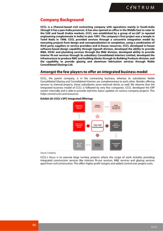 86
CCCL
Company Background
CCCL is a Chennai-based civil contracting company with operations mainly in South-India
(though it has a pan-India presence). It has also opened an office in the Middle East to cater to
the UAE and Saudi Arabia markets. CCCL was established by a group of ex-L&T (a reputed
engineering conglomerate in India) in year 1997. The company’s first project was a temple in
Tamil Nadu in 1998. CCCL provided services through a concentric integration model by
executing projects from design and conceptualization to completion, using a combination of
third party suppliers or service providers and in-house resources. CCCL developed in-house
software-based design capability through Ugasoft division, developed the ability to provide
M&E, HVAC and plumbing services through the M&E division, developed ability to provide
interior fit-out services through its subsidiary Consolidated Interiors Limited, developed the
infrastructure to produce RMC and building blocks through its Building Products division, and
the capability to provide glazing and aluminum fabrication services through Noble
Consolidated Glazings Ltd.
Amongst the few players to offer an integrated business model
CCCL, the parent company, is in the contracting business, whereas its subsidiaries Noble
Consolidated Glazing and Consolidated Interiors are complementary to each other. Besides offering
services to internal projects, these subsidiaries serve external clients as well. We observe that the
integrated business model of CCCL is followed by very few companies. CCCL developed the ERP
system internally and is able to provide real-time status updates on various company projects. This
helps control costs and resources.
Exhibit 20: CCCL’s EPC Integrated Offerings
Source: Company
CCCL’s focus is to execute large turnkey projects where the scope of work includes providing
integrated construction services like interiors fit-out services, M&E services and glazing services
apart from civil construction. This offers higher profit margins and added control over project costs.
 