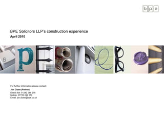 BPE Solicitors LLP’s construction experience
April 2010




For further information please contact:
Jon Close (Partner)
Direct dial: 01242 248 278
Mobile: 07725 242 570
Email: jon.close@bpe.co.uk
 