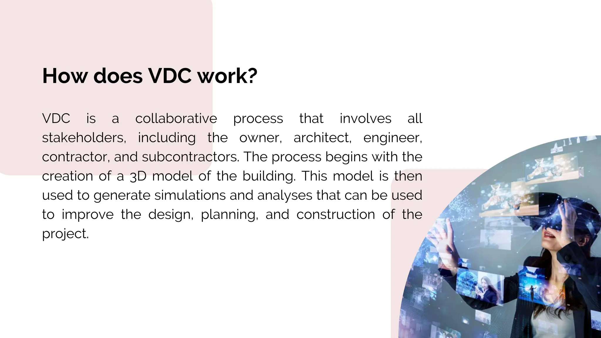 How does VDC work?
VDC is a collaborative process that involves all
stakeholders, including the owner, architect, engineer,
contractor, and subcontractors. The process begins with the
creation of a 3D model of the building. This model is then
used to generate simulations and analyses that can be used
to improve the design, planning, and construction of the
project.
 