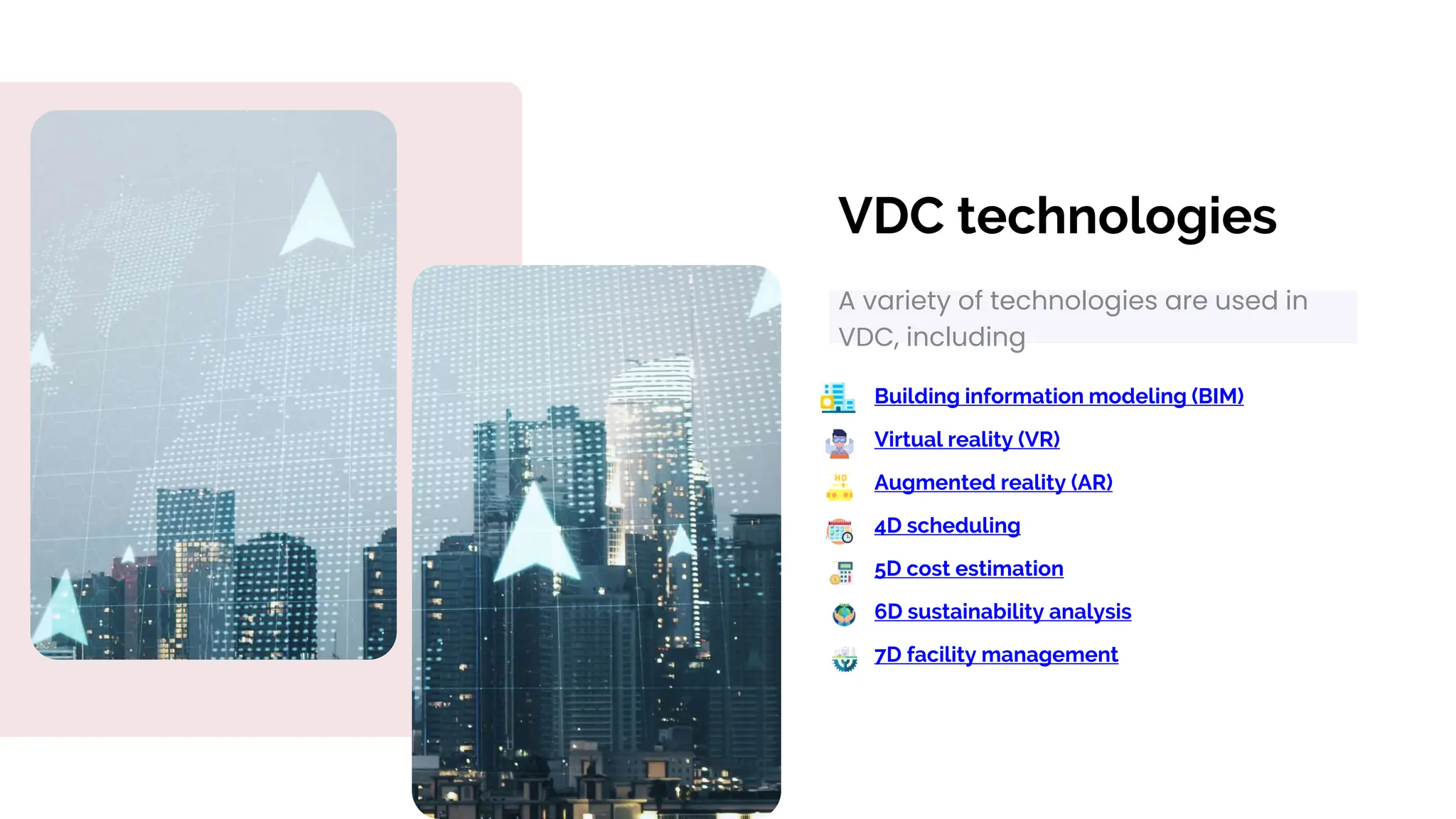 VDC technologies
A variety of technologies are used in
VDC, including
Building information modeling (BIM)
Virtual reality (VR)
5D cost estimation
Augmented reality (AR)
6D sustainability analysis
4D scheduling
7D facility management
 