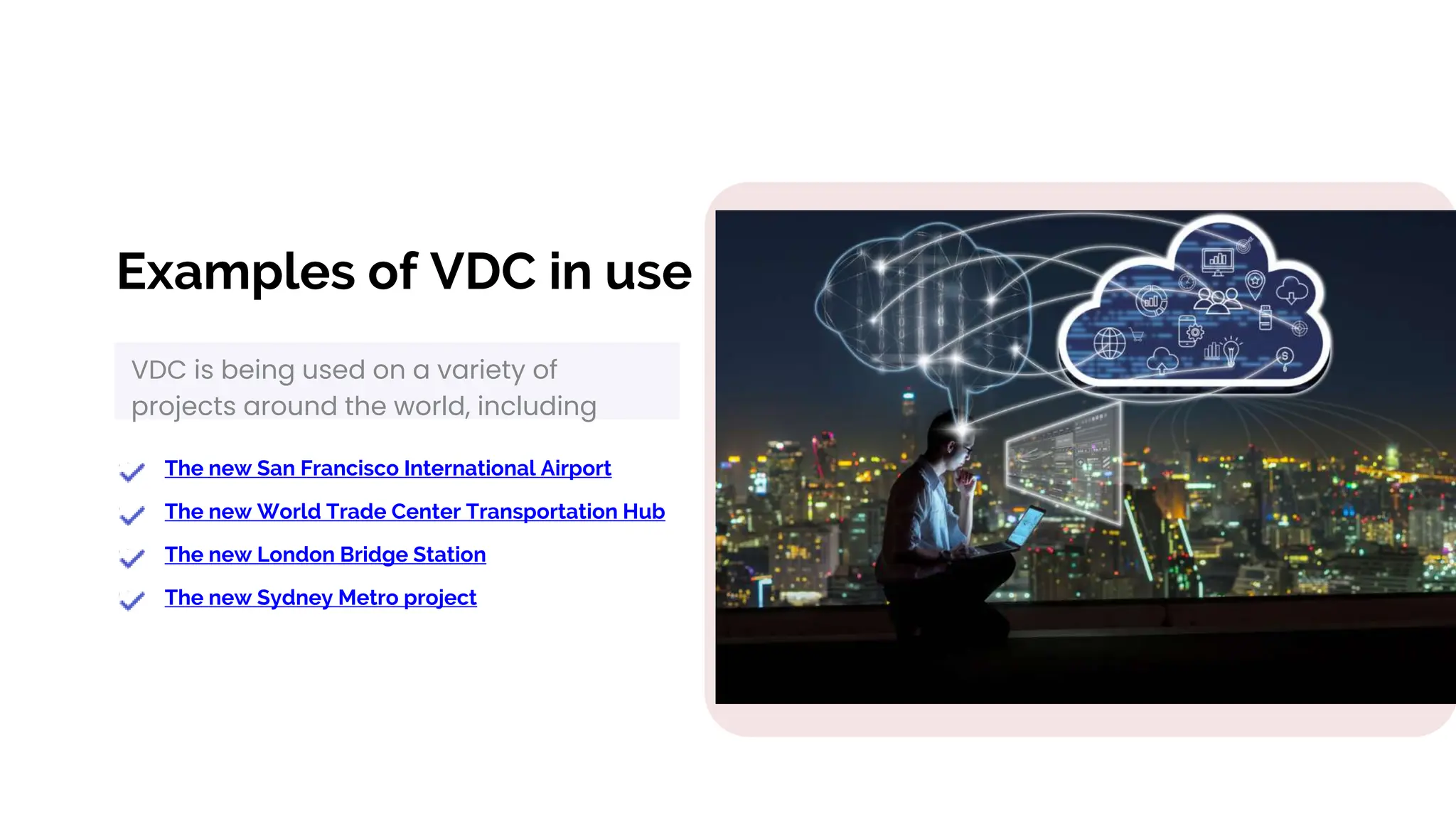 Examples of VDC in use
VDC is being used on a variety of
projects around the world, including
The new San Francisco International Airport
The new World Trade Center Transportation Hub
The new London Bridge Station
The new Sydney Metro project
 