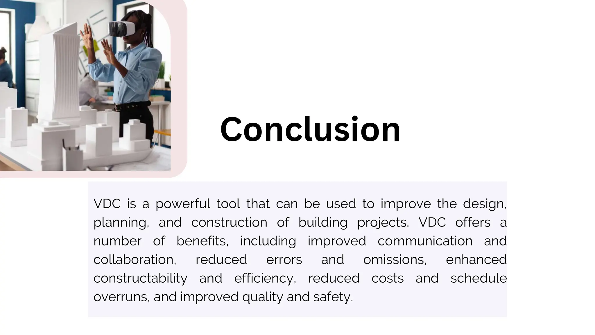 VDC is a powerful tool that can be used to improve the design,
planning, and construction of building projects. VDC offers a
number of benefits, including improved communication and
collaboration, reduced errors and omissions, enhanced
constructability and efficiency, reduced costs and schedule
overruns, and improved quality and safety.
Conclusion
 
