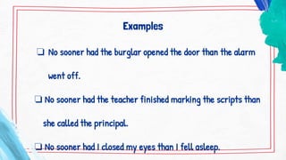 Examples
❏ No sooner had the burglar opened the door than the alarm
went off.
❏ No sooner had the teacher finished marking the scripts than
she called the principal.
❏ No sooner had I closed my eyes than I fell asleep.
 