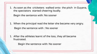 1. As soon as the cricketers walked onto the pitch in Guyana,
the spectators started cheering loudly.
Begin the sentence with: No sooner
1. When the principal read the letter she became very angry.
Begin the sentence with : No sooner
1. After the athletes learnt of the loss, they all became
frustrated.
Begin the sentence with: No sooner
 
