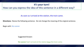It’s your turn!
How can you express the idea of this sentence in a different way?
As soon as I arrived at the station, the train came.
Directions: Revise the following sentence. Do not change the meaning of the original sentence.
Begin with: No sooner
Suggested Answer:
No sooner had I arrived at the station than the train came.
 