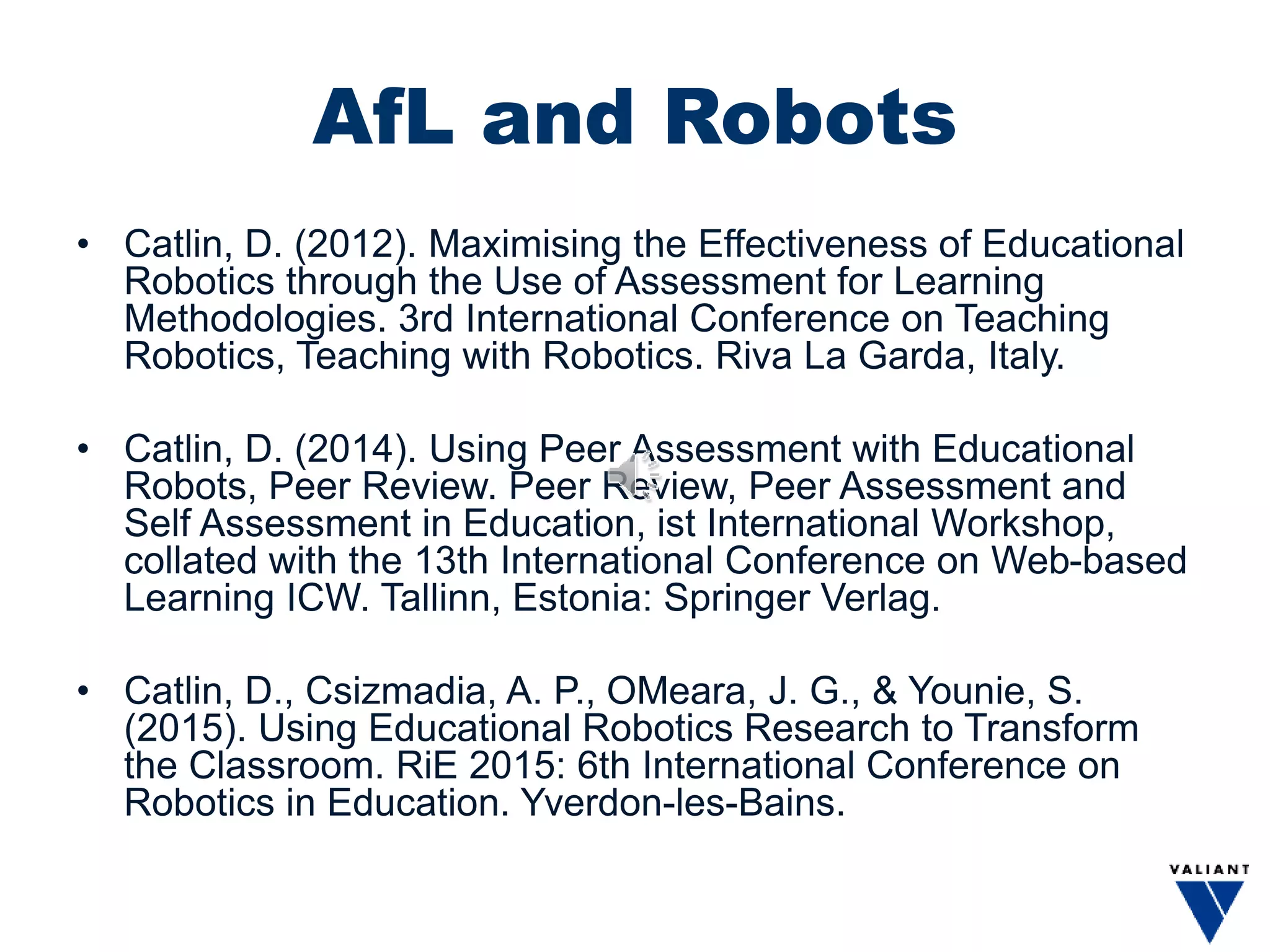 AfL and Robots
• Catlin, D. (2012). Maximising the Effectiveness of Educational
Robotics through the Use of Assessment for Learning
Methodologies. 3rd International Conference on Teaching
Robotics, Teaching with Robotics. Riva La Garda, Italy.
• Catlin, D. (2014). Using Peer Assessment with Educational
Robots, Peer Review. Peer Review, Peer Assessment and
Self Assessment in Education, ist International Workshop,
collated with the 13th International Conference on Web-based
Learning ICW. Tallinn, Estonia: Springer Verlag.
• Catlin, D., Csizmadia, A. P., OMeara, J. G., & Younie, S.
(2015). Using Educational Robotics Research to Transform
the Classroom. RiE 2015: 6th International Conference on
Robotics in Education. Yverdon-les-Bains.
 