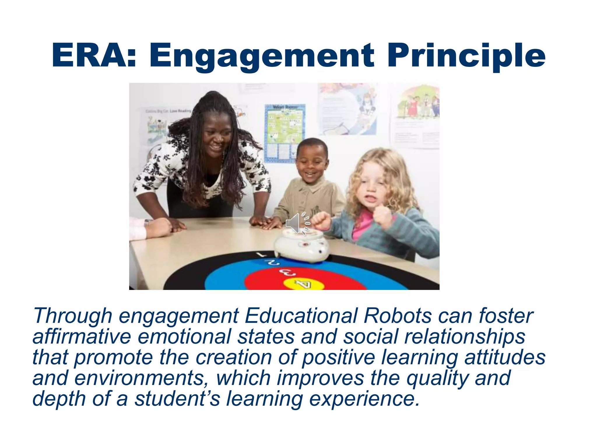 ERA: Engagement Principle
Through engagement Educational Robots can foster
affirmative emotional states and social relationships
that promote the creation of positive learning attitudes
and environments, which improves the quality and
depth of a student’s learning experience.
 