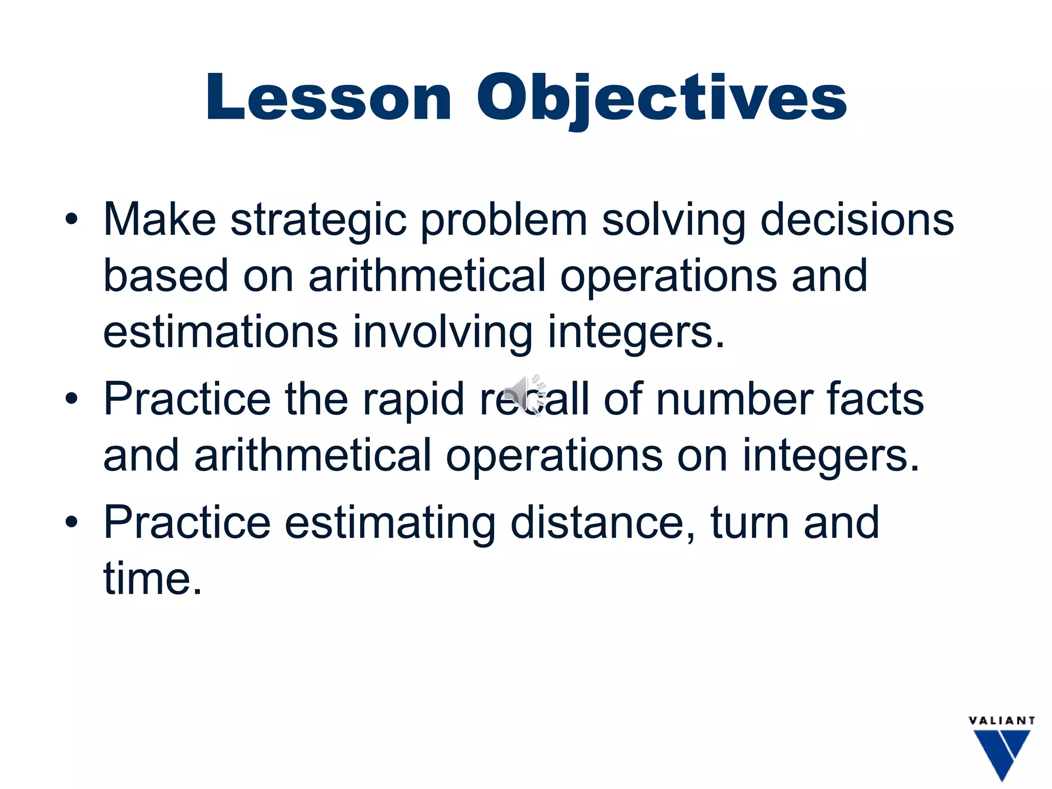 Lesson Objectives
• Make strategic problem solving decisions
based on arithmetical operations and
estimations involving integers.
• Practice the rapid recall of number facts
and arithmetical operations on integers.
• Practice estimating distance, turn and
time.
 