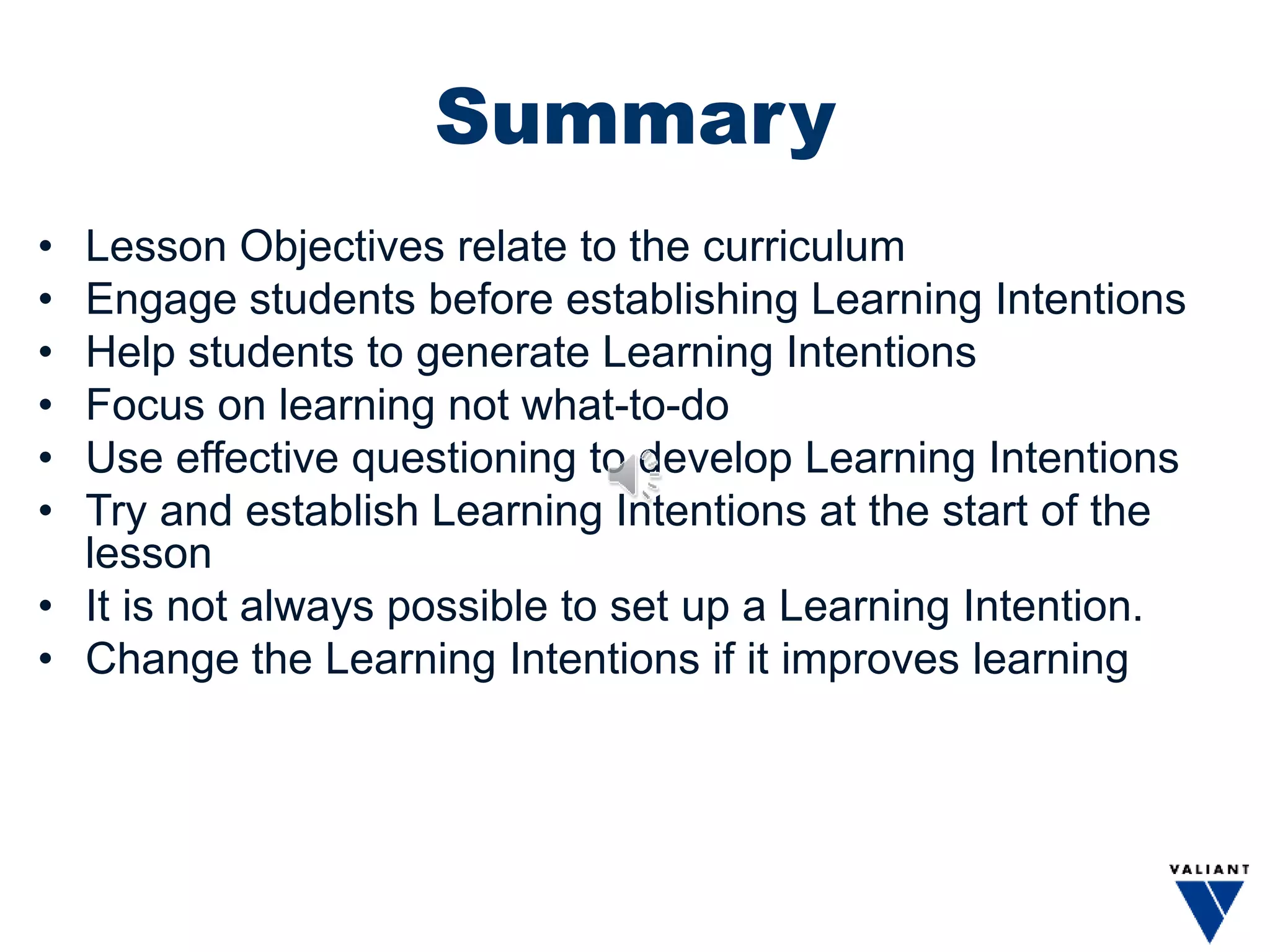 Summary
• Lesson Objectives relate to the curriculum
• Engage students before establishing Learning Intentions
• Help students to generate Learning Intentions
• Focus on learning not what-to-do
• Use effective questioning to develop Learning Intentions
• Try and establish Learning Intentions at the start of the
lesson
• It is not always possible to set up a Learning Intention.
• Change the Learning Intentions if it improves learning
 